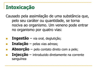 Intoxicação
Causado pela assimilação de uma substância que,
pelo seu caráter ou quantidade, se torna
nociva ao organismo. Um veneno pode entrar
no organismo por quatro vias:
 Ingestão – via oral, deglutição;
 Inalação – pelas vias aéreas;
 Absorção – pelo contato direto com a pele;
 Injecção – introduzido diretamente na corrente
sanguínea
 