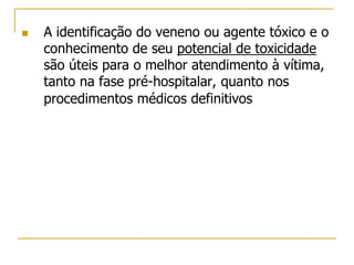  A identificação do veneno ou agente tóxico e o
conhecimento de seu potencial de toxicidade
são úteis para o melhor atendimento à vítima,
tanto na fase pré-hospitalar, quanto nos
procedimentos médicos definitivos
 