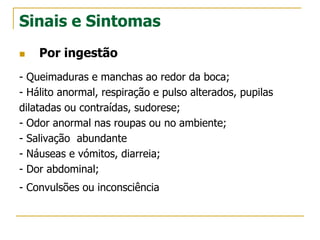 Sinais e Sintomas
 Por ingestão
- Queimaduras e manchas ao redor da boca;
- Hálito anormal, respiração e pulso alterados, pupilas
dilatadas ou contraídas, sudorese;
- Odor anormal nas roupas ou no ambiente;
- Salivação abundante
- Náuseas e vómitos, diarreia;
- Dor abdominal;
- Convulsões ou inconsciência
 