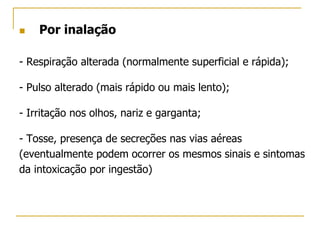  Por inalação
- Respiração alterada (normalmente superficial e rápida);
- Pulso alterado (mais rápido ou mais lento);
- Irritação nos olhos, nariz e garganta;
- Tosse, presença de secreções nas vias aéreas
(eventualmente podem ocorrer os mesmos sinais e sintomas
da intoxicação por ingestão)
 
