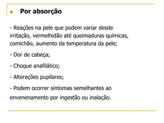  Por absorção
- Reações na pele que podem variar desde
irritação, vermelhidão até queimaduras químicas,
comichão, aumento da temperatura da pele;
- Dor de cabeça;
- Choque anafilático;
- Alterações pupilares;
- Podem ocorrer sintomas semelhantes ao
envenenamento por ingestão ou inalação.
 