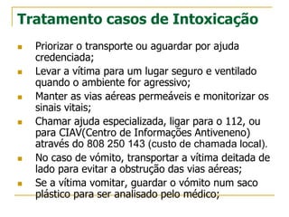 Tratamento casos de Intoxicação
 Priorizar o transporte ou aguardar por ajuda
credenciada;
 Levar a vítima para um lugar seguro e ventilado
quando o ambiente for agressivo;
 Manter as vias aéreas permeáveis e monitorizar os
sinais vitais;
 Chamar ajuda especializada, ligar para o 112, ou
para CIAV(Centro de Informações Antiveneno)
através do 808 250 143 (custo de chamada local).
 No caso de vómito, transportar a vítima deitada de
lado para evitar a obstrução das vias aéreas;
 Se a vítima vomitar, guardar o vómito num saco
plástico para ser analisado pelo médico;
 