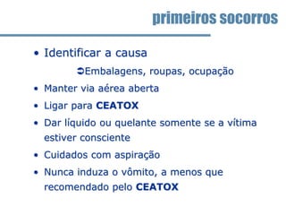 • Identificar a causa
Embalagens, roupas, ocupação
• Manter via aérea aberta
• Ligar para CEATOX
• Dar líquido ou quelante somente se a vítima
estiver consciente
• Cuidados com aspiração
• Nunca induza o vômito, a menos que
recomendado pelo CEATOX
primeiros socorros
 