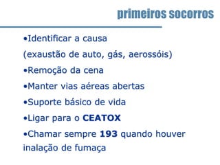 •Identificar a causa
(exaustão de auto, gás, aerossóis)
•Remoção da cena
•Manter vias aéreas abertas
•Suporte básico de vida
•Ligar para o CEATOX
•Chamar sempre 193 quando houver
inalação de fumaça
primeiros socorros
 