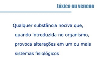 tóxico ou veneno
Qualquer substância nociva que,
quando introduzida no organismo,
provoca alterações em um ou mais
sistemas fisiológicos
 