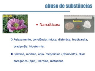• Narcóticos:
 Relaxamento, sonolência, miose, diaforése, bradicardia,
bradipnéia, hipotermia.
 Codeína, morfina, ópio, meperidina (Demerol®), elixir
paregórico (ópio), heroína, metadona
abuso de substâncias
heroína
papoula
 