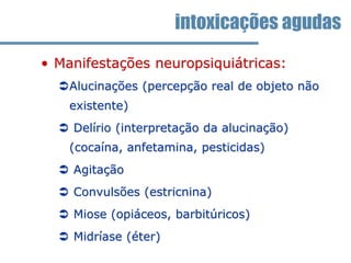 • Manifestações neuropsiquiátricas:
Alucinações (percepção real de objeto não
existente)
 Delírio (interpretação da alucinação)
(cocaína, anfetamina, pesticidas)
 Agitação
 Convulsões (estricnina)
 Miose (opiáceos, barbitúricos)
 Midríase (éter)
intoxicações agudas
 