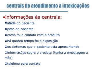 •informações às centrais:
idade do paciente
peso do paciente
como foi o contato com o produto
há quanto tempo foi a exposição
os sintomas que o paciente esta apresentando
informações sobre o produto (tenha a embalagem á
mão)
telefone para contato
centrais de atendimento a intoxicações
 