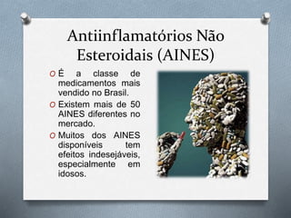 Antiinflamatórios Não
Esteroidais (AINES)
O É a classe de
medicamentos mais
vendido no Brasil.
O Existem mais de 50
AINES diferentes no
mercado.
O Muitos dos AINES
disponíveis tem
efeitos indesejáveis,
especialmente em
idosos.
 