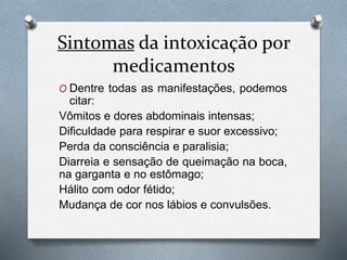 Sintomas da intoxicação por
medicamentos
O Dentre todas as manifestações, podemos
citar:
Vômitos e dores abdominais intensas;
Dificuldade para respirar e suor excessivo;
Perda da consciência e paralisia;
Diarreia e sensação de queimação na boca,
na garganta e no estômago;
Hálito com odor fétido;
Mudança de cor nos lábios e convulsões.
 