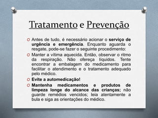 Tratamento e Prevenção
O Antes de tudo, é necessário acionar o serviço de
urgência e emergência. Enquanto aguarda o
resgate, pode-se fazer o seguinte procedimento:
O Manter a vítima aquecida. Então, observar o ritmo
da respiração. Não ofereça líquidos. Tente
encontrar a embalagem do medicamento para
facilitar o atendimento e o tratamento adequado
pelo médico.
O Evite a automedicação!
O Mantenha medicamentos e produtos de
limpeza longe do alcance das crianças; não
guarde remédios vencidos; leia atentamente a
bula e siga as orientações do médico.
 