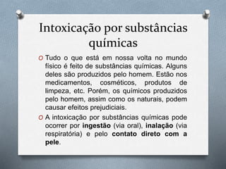 Intoxicação por substâncias
químicas
O Tudo o que está em nossa volta no mundo
físico é feito de substâncias químicas. Alguns
deles são produzidos pelo homem. Estão nos
medicamentos, cosméticos, produtos de
limpeza, etc. Porém, os químicos produzidos
pelo homem, assim como os naturais, podem
causar efeitos prejudiciais.
O A intoxicação por substâncias químicas pode
ocorrer por ingestão (via oral), inalação (via
respiratória) e pelo contato direto com a
pele.
 