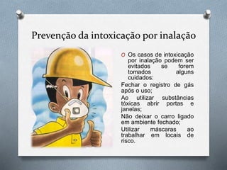 Prevenção da intoxicação por inalação
O Os casos de intoxicação
por inalação podem ser
evitados se forem
tomados alguns
cuidados:
Fechar o registro de gás
após o uso;
Ao utilizar substâncias
tóxicas abrir portas e
janelas;
Não deixar o carro ligado
em ambiente fechado;
Utilizar máscaras ao
trabalhar em locais de
risco.
 