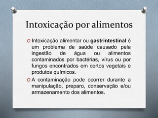 Intoxicação por alimentos
O Intoxicação alimentar ou gastrintestinal é
um problema de saúde causado pela
ingestão de água ou alimentos
contaminados por bactérias, vírus ou por
fungos encontrados em certos vegetais e
produtos químicos.
O A contaminação pode ocorrer durante a
manipulação, preparo, conservação e/ou
armazenamento dos alimentos.
 