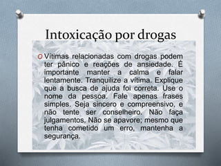 Intoxicação por drogas
O Vítimas relacionadas com drogas podem
ter pânico e reações de ansiedade. É
importante manter a calma e falar
lentamente. Tranquilize a vítima. Explique
que a busca de ajuda foi correta. Use o
nome da pessoa. Fale apenas frases
simples. Seja sincero e compreensivo, e
não tente ser conselheiro. Não faça
julgamentos. Não se apavore; mesmo que
tenha cometido um erro, mantenha a
segurança.
 