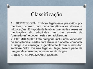 Classificação
1. DEPRESSORA: Embora legalmente prescritos por
médicos, ocorrem com certa freqüência os abusos e
intoxicações. É importante lembrar que muitas vezes as
medicações são adquiridas nas ruas através de
“passadores” e podem estas ser adulteradas
2. ESTIMULANTE: Esta categoria inclui uma variedade
de substâncias usadas para diminuir o apetite, combater
a fadiga e o cansaço, e geralmente fazem o indivíduo
sentir-se “alto”. De uso legal ou ilegal, fazem parte de
um grande consumo por usuários de drogas.
3. DESPERSONALIZANTE: Cocaína.
 