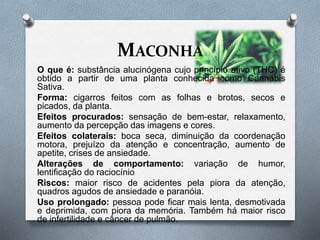 MACONHA
O que é: substância alucinógena cujo princípio ativo (THC) é
obtido a partir de uma planta conhecida como Cannabis
Sativa.
Forma: cigarros feitos com as folhas e brotos, secos e
picados, da planta.
Efeitos procurados: sensação de bem-estar, relaxamento,
aumento da percepção das imagens e cores.
Efeitos colaterais: boca seca, diminuição da coordenação
motora, prejuízo da atenção e concentração, aumento de
apetite, crises de ansiedade.
Alterações de comportamento: variação de humor,
lentificação do raciocínio
Riscos: maior risco de acidentes pela piora da atenção,
quadros agudos de ansiedade e paranóia.
Uso prolongado: pessoa pode ficar mais lenta, desmotivada
e deprimida, com piora da memória. Também há maior risco
de infertilidade e câncer de pulmão.
 