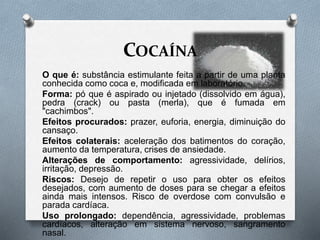 COCAÍNA
O que é: substância estimulante feita a partir de uma planta
conhecida como coca e, modificada em laboratório.
Forma: pó que é aspirado ou injetado (dissolvido em água),
pedra (crack) ou pasta (merla), que é fumada em
"cachimbos".
Efeitos procurados: prazer, euforia, energia, diminuição do
cansaço.
Efeitos colaterais: aceleração dos batimentos do coração,
aumento da temperatura, crises de ansiedade.
Alterações de comportamento: agressividade, delírios,
irritação, depressão.
Riscos: Desejo de repetir o uso para obter os efeitos
desejados, com aumento de doses para se chegar a efeitos
ainda mais intensos. Risco de overdose com convulsão e
parada cardíaca.
Uso prolongado: dependência, agressividade, problemas
cardíacos, alteração em sistema nervoso, sangramento
nasal.
 