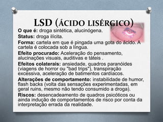 LSD (ÁCIDO LISÉRGICO)
O que é: droga sintética, alucinógena.
Status: droga ilícita.
Forma: cartela em que é pingada uma gota do ácido. A
cartela é colocada sob a língua.
Efeito procurado: Aceleração do pensamento,
alucinações visuais, auditivas e táteis .
Efeitos colaterais: ansiedade, quadros paranóides
(viagens de horror ou "bad trips"), transpiração
excessiva, aceleração de batimentos cardíacos.
Alterações de comportamento: instabilidade de humor,
flash backs (volta das sensações experimentadas, em
geral ruins, mesmo não tendo consumido a droga).
Riscos: desencadeamento de quadros psicóticos ou
ainda indução de comportamentos de risco por conta da
interpretação errada da realidade.
 