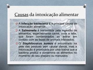Causas da intoxicação alimentar
O A infecção bacteriana é a principal causa de
intoxicação alimentar.
O A Salmonella é transmitida pela ingestão de
alimentos, especialmente carne, ovos e leite,
que foram contaminados ao entrar em
contato com as fezes de animais infectados.
O O Staphilococus aureus é encontrado na
pele das pessoas sem causar danos, mas a
intoxicação é provocada por uma toxina que a
bactéria produz e contamina os alimentos no
momento do seu preparo ou manuseio.
 