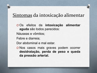 Sintomas da intoxicação alimentar
O Os efeitos da intoxicação alimentar
aguda são todos parecidos:
Náuseas e vômitos;
Febre e diarreia;
Dor abdominal e mal estar.
O Nos casos mais graves podem ocorrer
desidratação, perda de peso e queda
da pressão arterial.
 