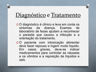 Diagnóstico e Tratamento
O O diagnóstico é clínico e leva em conta os
sintomas da doença. Exames de
laboratório de fezes ajudam a reconhecer
o parasita que causou a infecção e a
orientação do tratamento.
O O paciente com intoxicação alimentar
deve fazer repouso e ingerir muito líquido.
Em casos graves, deve-se indicar
medicamentos para controlar as náuseas
e os vômitos e a reposição de líquidos e
sais.
 