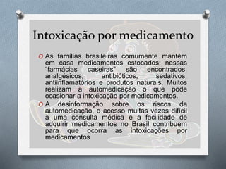 Intoxicação por medicamento
O As famílias brasileiras comumente mantêm
em casa medicamentos estocados; nessas
“farmácias caseiras” são encontrados:
analgésicos, antibióticos, sedativos,
antiinflamatórios e produtos naturais. Muitos
realizam a automedicação o que pode
ocasionar a intoxicação por medicamentos.
O A desinformação sobre os riscos da
automedicação, o acesso muitas vezes difícil
à uma consulta médica e a facilidade de
adquirir medicamentos no Brasil contribuem
para que ocorra as intoxicações por
medicamentos
 