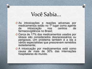 Você Sabia...
O As intoxicações e reações adversas por
medicamentos estão no 1º lugar como agente
de intoxicação nos centros de
farmacovigilância no Brasil;
O Cerca de 17% dos medicamentos usados por
idosos são considerados desnecessários ou
perigosos. Um problema também é a ida a
vários especialistas que prescrevem remédios
isoladamente;
O A intoxicação por medicamentos está como
causa de mais de 30% das internações
hospitalares do mundo.
 