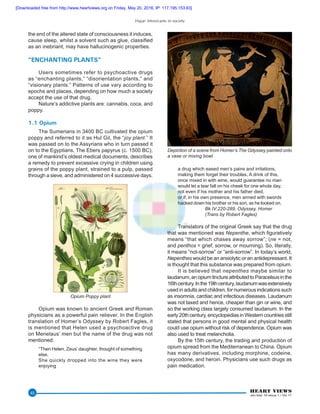 Hajar: Intoxicants in society
HEART VIEWS
Jan-Mar 16 Issue 1 / Vol 17
43
the end of the altered state of consciousness it induces,
cause sleep, whilst a solvent such as glue, classified
as an inebriant, may have hallucinogenic properties.
“ENCHANTING PLANTS”
Users sometimes refer to psychoactive drugs
as “enchanting plants,” “disorientation plants,” and
“visionary plants.” Patterns of use vary according to
epochs and places, depending on how much a society
accept the use of that drug.
Nature’s addictive plants are: cannabis, coca, and
poppy.
1.1 Opium
The Sumerians in 3400 BC cultivated the opium
poppy and referred to it as Hul Gil, the “joy plant.” It
was passed on to the Assyrians who in turn passed it
on to the Egyptians. The Ebers papyrus (c. 1500 BC),
one of mankind’s oldest medical documents, describes
a remedy to prevent excessive crying in children using
grains of the poppy plant, strained to a pulp, passed
through a sieve, and administered on 4 successive days.
Opium Poppy plant
Opium was known to ancient Greek and Roman
physicians as a powerful pain reliever. In the English
translation of Homer’s Odyssey by Robert Fagles, it
is mentioned that Helen used a psychoactive drug
on Menelaus’ men but the name of the drug was not
mentioned:
“Then Helen, Zeus’ daughter, thought of something
else.
She quickly dropped into the wine they were
enjoying
a drug which eased men’s pains and irritations,
making them forget their troubles. A drink of this,
once mixed in with wine, would guarantee no man
would let a tear fall on his cheek for one whole day,
not even if his mother and his father died,
or if, in his own presence, men armed with swords
hacked down his brother or his son, as he looked on.
		 Bk IV:220-289, Odyssey, Homer
		 (Trans by Robert Fagles)
Translators of the original Greek say that the drug
that was mentioned was Nepenthe, which figuratively
means “that which chases away sorrow”; (ne = not,
and penthos = grief, sorrow, or mourning). So, literally,
it means “not-sorrow” or “anti-sorrow”. In today’s world,
Nepenthes would be an anxiolytic or an antidepressant. It
is thought that this substance was prepared from opium.
It is believed that nepenthes maybe similar to
laudanum,anopiumtinctureattributedtoParacelsusinthe
16thcentury.Inthe19thcentury,laudanumwasextensively
used in adults and children, for numerous indications such
as insomnia, cardiac and infectious diseases. Laudanum
was not taxed and hence, cheaper than gin or wine, and
so the working class largely consumed laudanum. In the
early 20th century, encyclopedias in Western countries still
stated that persons in good mental and physical health
could use opium without risk of dependence. Opium was
also used to treat melancholia.
By the 15th century, the trading and production of
opium spread from the Mediterranean to China. Opium
has many derivatives, including morphine, codeine,
oxycodone, and heroin. Physicians use such drugs as
pain medication.
Depiction of a scene from Homer’s The Odyssey painted onto
a vase or mixing bowl
[Downloaded free from http://www.heartviews.org on Friday, May 20, 2016, IP: 117.195.153.63]
 