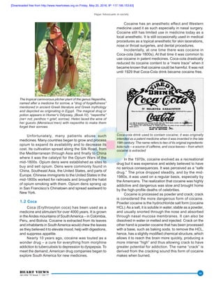 Hajar: Intoxicants in society
HEART VIEWS
Jan-Mar 16 Issue 1 / Vol 17
44
Unfortunately, many patients abuse such
medicines. Many countries began to grow and process
opium to expand its availability and to decrease its
cost. Its cultivation spread along the Silk Road, from
the Mediterranean through Asia and finally to China
where it was the catalyst for the Opium Wars of the
mid-1800s. Opium dens were established as sites to
buy and sell opium. Dens were commonly found in
China, Southeast Asia, the United States, and parts of
Europe. Chinese immigrants to the United States in the
mid-1800s worked for railroads and brought the habit
of opium smoking with them. Opium dens sprang up
in San Francisco’s Chinatown and spread eastward to
New York.
1.2 Coca
Coca (Erythroxylon coca) has been used as a
medicine and stimulant for over 4000 years. It is grown
in theAndes mountains of SouthAmerica – in Colombia,
Peru, and Bolivia. Cocaine is extracted from its leaves
and inhabitants in SouthAmerica would chew the leaves
as they believed it to elevate mood, help with digestions,
and suppress appetite.
Nearly 10 years ago, cocaine was touted as a
wonder drug – a cure for everything from morphine
addiction to tuberculosis to depression to dyspepsia. To
meet the demand, American drug companies began to
explore South America for new medicines.
Cocaine has an anesthetic effect and Western
medicine used it as such especially in nasal surgery.
Cocaine still has limited use in medicine today as a
local anesthetic. It is still occasionally used in medical
procedures as a topical anesthetic for skin lacerations,
nose or throat surgeries, and dental procedures.
Incidentally, at one time there was cocaine in
Coca-cola (late 1800s). At that time it was common to
use cocaine in patent medicines. Coca-cola drastically
reduced its cocaine content to a “mere trace” when it
became known that cocaine could be harmful. It was not
until 1929 that Coca-Cola drink became cocaine free.
Coca-cola drink used to contain cocaine; it was originally
intended as a patent medicine when it was invented in the late
19th century. The name refers to two of its original ingredients:
kola nuts – a source of caffeine, and coca leaves – from which
cocaine is extracted
In the 1970s, cocaine evolved as a recreational
drug but it was expensive and widely believed to have
no serious consequences. It was perceived as a “safe
drug.” The price dropped steadily, and by the mid-
1980s, it was used on a regular basis, especially by
the Americans. The realization that cocaine was highly
addictive and dangerous was slow and brought home
by the high-profile deaths of celebrities.
Cocaine is processed as powder and crack; crack
is considered the more dangerous form of cocaine.
Powder cocaine is the hydrochloride salt form (cocaine
HCL).As a salt, it is soluble in water, stable as a powder,
and usually snorted through the nose and absorbed
through nasal mucosa membranes. It can also be
dissolved in water or melted and injected. Crack on the
other hand is powder cocaine that has been processed
with a base, such as baking soda, to remove the HCL,
hence, has a slightly modified chemical structure, which
allows it to reach the brain more quickly, producing a
more intense “high” and thus allowing crack to have
greater potential for addiction. The name “crack” is
derived from the cracking sound this form of cocaine
makes when burned.
The tropical carnivorous pitcher plant of the genus Nepenthe,
named after a medicine for sorrow, a “drug of forgetfulness”
mentioned in ancient Greek literature and Greek mythology
and depicted as originating in Egypt. The magical drug or
potion appears in Homer’s Odyssey, (Book IV), “nepenthe”
(ne= not; penthos = grief, sorrow). Helen laced the wine of
her guests (Menelaus’men) with nepenthe to make them
forget their sorrows
[Downloaded free from http://www.heartviews.org on Friday, May 20, 2016, IP: 117.195.153.63]
 