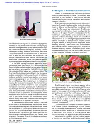 Hajar: Intoxicants in society
HEART VIEWS
Jan-Mar 16 Issue 1 / Vol 17
46
patient can take marijuana to control his symptoms.
Needless to say, there were editorials accompanying
the article, calling for better quality research on the topic
and concern that medical marijuana is merely a veiled
step toward allowing access to recreational marijuana.
The potential harm in the chronic use of marijuana
such as addiction and psychosis are highlighted. The
editorial cautioned that since medical marijuana is not
a life-saving intervention, it may be prudent to wait for
high-quality evidence before widely adopting its use.
In the USA, medical marijuana laws differ widely
from state to state. As of March 2015, 23 states and the
District of Columbia had medical marijuana laws in place.
Marijuana is not approved by the US Food and Drug
Administration (FDA) to treat any medical condition. The
American Medical Association (AMA), the Minnesota
Medical Association, the American Society of Addiction
Medicine, and other medical organizations have issued
statements opposing its use for medicinal purposes.
But scientific study of the medical uses of marijuana is
ongoing. So far, evidence suggests that marijuana may
be an effective treatment for chronic pain, neuropathic
(nerve) pain, and muscle spasms due to multiple sclerosis
or paraplegia. In most US states with medical marijuana
laws, marijuana can be used to treat severe or chronic
pain and severe or persistent muscle spasms. Some
states allow marijuana to be used to treat other conditions,
such as glaucoma, seizures, and posttraumatic stress
disorder. Every state in the USA with medical marijuana
laws has its own list of approved conditions.
In the Netherlands marijuana is illegal but the police
do not arrest or prosecute anyone in possession of less
than five grams of marijuana for personal use, hence
the proliferation of coffee shops where adults could
smoke “pot” or marijuana freely. Recently however,
the government started to crack down. Australia has
decriminalized marijuana and Spain and Canada have
legalized it. Barcelona, Spain is developing a reputation
as “the new Amsterdam”.
1.4 Fly-agaric or Amanita muscaria mushroom
Priests or shamans have consumed plants for
millennia to induce states of trance. The shamans were
guardians of the traditions of their culture, and their
knowledge of myths, songs, medicines and religious
rites was extensive.
The mushroom Amanita muscaria, commonly
known as fly-agaric, has been at the center of religious
rituals in Siberia and Central Asia for at least 3000
years. The fly- agaric is a hallucinogen. The Siberian
shaman performed religious rituals usually under the
influence of fly-agaric (“mushroom intoxication”). The
first known account of the phenomenon is found in
a journal written in 1658 by a Polish prisoner of war,
who describes its use among the peoples of Western
Siberia. The myths of many Siberian peoples contain
fly-agaric themes. In many Siberian languages, words
meaning “ecstasy”, “intoxication” and “drunkenness”
are traceable to words meaning fly-agaric. Siberian cliff
drawings depicting armless, one-legged figures bear a
remarkable resemblance to the descriptions of figures
by men under the influence of Amanita Muscaria.
The mushroom Amanita muscaria (fly-agaric)
The Fly-agaric had a central and revered role in
shamanic practices. It was an ingredient of Soma, a
sacred beverage in ancient India, and of Haoma, also
a sacred beverage in the religion of ancient Persia
(Zoroastrianism, one of the world’s oldest religions).
Among the cultures and societies that used it,
the consumption was restricted to sacred occasions.
It was abused on peril of death. It was believed that
consumption of the fly-agaric by those who were not
shamans could be fatal.
Consumptionofhallucinogenicmushroomscontinues
to be popular today in some settings. Motives for their
use include simple experimentation; a desire to enhance
routine experiences, emotions, or social interactions;
to disconnect from reality; to induce visions; as a
psychotherapeutic tool; or for mystical or spiritual reasons.
It was not until the 1950s that the involved species
of fungi were identified and the chemical nature
Marijuana paraphernalia
[Downloaded free from http://www.heartviews.org on Friday, May 20, 2016, IP: 117.195.153.63]
 