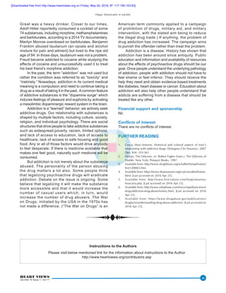 Hajar: Intoxicants in society
HEART VIEWS
Jan-Mar 16 Issue 1 / Vol 17
48
Great was a heavy drinker. Closer to our times,
Adolf Hitler reportedly consumed a cocktail of some
74 substances, including morphine, methamphetamines
and barbiturates, according to a 2014 TV documentary.
Marilyn Monroe overdosed on barbiturates. Benjamin
Franklin abused laudanum (an opiate and alcohol
mixture for pain and ailment) but lived to the ripe old
age of 84. In those days, laudanum was not a problem.
Freud became addicted to cocaine while studying the
effects of cocaine and unsuccessfully used it to treat
his best friend’s morphine addiction.
In the past, the term “addiction” was not used but
rather the condition was referred to as “toxicity” and
“inebriety.” Nowadays, addiction in its current medical
meaning is a compulsion and need to continue taking a
drug as a result of taking it in the past. Acommon feature
of addictive substances is the “dopamine surge” which
induces feelings of pleasure and euphoria by activating
a mesolimbic dopaminergic reward system in the brain.
Addiction is a “learned” behavior; we actively seek
addictive drugs. Our relationship with substances is
shaped by multiple factors, including culture, society,
religion, and individual psychology. There are social
structures that drive people to take addictive substances
such as widespread poverty, racism, limited options,
and lack of access to education, lack of access to
healthcare, lack of access to safe housing and good
food. Any or all of those factors would drive anybody
to feel desperate. If there is medicine available that
makes one feel good, naturally such medicine will be
consumed.
But addiction is not merely about the substance
abused. The personality of the person abusing
the drug matters a lot also. Some people think
that legalizing psychoactive drugs will eradicate
addiction. Debate on the issue is ongoing. Some
believe that legalizing it will make the substance
more accessible and that it would increase the
number of casual users which, in turn, would
increase the number of drug abusers. The War
on Drugs, initiated by the USA in the 1970s has
not made a difference. (“The War on Drugs” is an
American term commonly applied to a campaign
of prohibition of drugs, military aid, and military
intervention, with the stated aim being to reduce
the illegal drug trade.) If anything, the problem of
drug addiction has increased. The campaign aims
to punish the offender rather than treat the problem.
Addiction is a disease. History has shown that
addiction has been around since antiquity. Public
education and information and availability of resources
about the effects of psychoactive drugs should be our
goal. Once people understand the underlying pathology
of addiction, people with addiction should not have to
feel shame or feel inferior. They should receive the
help they need and obtain evidence-based treatments
like diabetes, heart disease or cancer. Education about
addiction will also help other people understand that
addicts are suffering from a disease that should be
treated like any other.
Financial support and sponsorship
Nil.
Conflicts of interest
There are no conflicts of interest.
FURTHER READING
1.	 Crocq, Marc-Antoine. Historical and cultural aspects of man’s
relationship with addictive drugs. Dialogues Clin Neurosci. 2007
Dec; 9(4): 355-361.
2.	 Homer, The Odyssey, in: Robert Fagles (trans.), The Odyssey of
Homer. New York: Penquin Books, 1997.
3.	 Available from: http://www.druglibrary.org/schaffer/hemp/history/
first12000/2.htm.
4.	 Available from: https://www.deamuseum.org/ccp/cannabis/history.
html. [Last accessed on 2016 Apr 21].
5.	 Available from: http://www.first-nature.com/fungi/amanita-
muscaria.php. [Last accessed on 2016 Apr 21].
6.	 Available from: http://www.infoplease.com/encyclopedia/science/
drug-addiction-drug-abuse-history.html. [Last accessed on 2016
Apr 21].
7.	 Available from: https://www.drugabuse.gov/publications/
drugfacts/understanding-drug-abuse-addiction. [Last accessed on
2016 Apr 21].
Instructions to the Authors
Please visit below mentioned link for the information about instructions to the Author
http://www.heartviews.org/contributors.asp
[Downloaded free from http://www.heartviews.org on Friday, May 20, 2016, IP: 117.195.153.63]
 