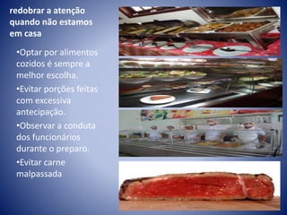 redobrar a atenção 
quando não estamos 
em casa 
•Optar por alimentos 
cozidos é sempre a 
melhor escolha. 
•Evitar porções feitas 
com excessiva 
antecipação. 
•Observar a conduta 
dos funcionários 
durante o preparo. 
•Evitar carne 
malpassada 
 
