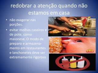 redobrar a atenção quando não 
estamos em casa 
• não exagerar nas 
porções. 
• evitar molhos caseiros e 
de pote, como 
maionese. O modo de 
preparo e armazena-mento 
em restaurantes 
e lanchonetes deve ser 
extremamente rigoroso 
 