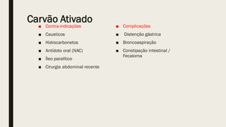 Carvão Ativado
■ Contra-indicações
■ Causticos
■ Hidrocarbonetos
■ Antídoto oral (NAC)
■ Íleo paralítico
■ Cirurgia abdominal recente
■ Complicações
■ Distenção gástrica
■ Broncoaspiração
■ Constipação intestinal /
Fecaloma
 