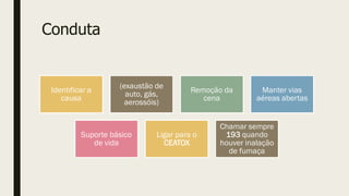 Conduta
Identificar a
causa
(exaustão de
auto, gás,
aerossóis)
Remoção da
cena
Manter vias
aéreas abertas
Suporte básico
de vida
Ligar para o
CEATOX
Chamar sempre
193 quando
houver inalação
de fumaça
 