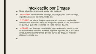 Intoxicação por Drogas
■ Nesta situação é importante avaliar três variáveis:
■ O USUÁRIO: personalidade, fisiologia, motivação para o uso da droga,
expectativa quanto ao efeito, medo, etc.
■ O CENÁRIO: se o local é seguro ou ameaçador, estranho ou familiar,
acolhedor ou apertado, tranqüilo ou agitado, quente ou frio, barulhento
ou quieto, o que está ocorrendo em volta, hora do dia, etc.
■ A DROGA: tipo de droga, quantidade, quantas vezes foi usada, como
foi administrada (fumada, aspirada, ingerida, injetada), se já era usada
antes, durante quanto tempo, grau de pureza da droga, se misturou
algo com a droga, etc.
■
 