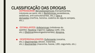 CLASSIFICAÇÃO DAS DROGAS
DEPRESSORAS: Benzodiazepínicos (tranqüilizantes,
indutores ao sono, etc.); Barbitúricos (anestésicos,
sedativos, anti-convulsivantes, etc.); Ópio e
derivados (morfina, heroína, codeína de alguns xaropes,
etc.).
■ ESTIMULANTES: Anfetaminas (inibidores do
apetite); Nicotina (cigarro); Cafeína (café, chá,
etc.); Efedrina(descongestionantes); Atropina.
■ DESPERSONALIZANTES: Euforizante (cocaína,
etc.); Deprimentes (álcool, inalantes,
etc.); Alucinantes (maconha, haxixe, LSD, cogumelo, etc.)
 