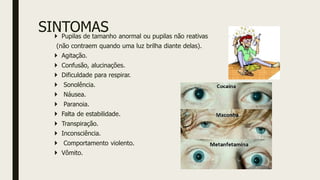SINTOMAS
 Pupilas de tamanho anormal ou pupilas não reativas
(não contraem quando uma luz brilha diante delas).
 Agitação.
 Confusão, alucinações.
 Dificuldade para respirar.
 Sonolência.
 Náusea.
 Paranoia.
 Falta de estabilidade.
 Transpiração.
 Inconsciência.
 Comportamento violento.
 Vômito.
 