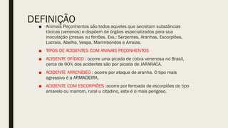 DEFINIÇÃO
■ Animais Peçonhentos são todos aqueles que secretam substâncias
tóxicas (venenos) e dispõem de órgãos especializados para sua
inoculação (presas ou ferrões. Exs.: Serpentes, Aranhas, Escorpiões,
Lacraia, Abelha, Vespa, Marimbondos e Arraias.
■ TIPOS DE ACIDENTES COM ANINAIS PEÇONHENTOS
■ ACIDENTE OFÍDICO : ocorre uma picada de cobra venenosa no Brasil,
cerca de 90% dos acidentes são por picada de JARARACA.
■ ACIDENTE ARACNÍDEO : ocorre por ataque de aranha. O tipo mais
agressivo é a ARMADEIRA.
■ ACIDENTE COM ESCORPIÕES :ocorre por ferroada de escorpiões do tipo
amarelo ou marrom, rural u citadino, este é o mais perigoso.
 