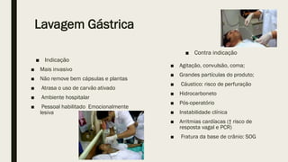 Lavagem Gástrica
■ Mais invasivo
■ Não remove bem cápsulas e plantas
■ Atrasa o uso de carvão ativado
■ Ambiente hospitalar
■ Pessoal habilitado Emocionalmente
lesiva
■ Agitação, convulsão, coma;
■ Grandes partículas do produto;
■ Cáustico: risco de perfuração
■ Hidrocarboneto
■ Pós-operatório
■ Instabilidade clínica
■ Arritmias cardíacas (↑ risco de
resposta vagal e PCR)
■ Fratura da base de crânio: SOG
■ Indicação
■ Contra indicação
 