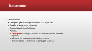 Tratamento
 Tratamento
 Lavagem gástrica na primeira hora da ingestão
 Carvão ativado após a lavagem
 Benzodiazepínicos (agitação)
 Antídoto
 Fisostigmina: 1-2 mg EV durante 2-5 minutos (a dose pode ser
repetida).
 Não deve ser usada para convulsões ou coma.
 Contraindicada se distúrbios de condução cardíaca.
 
