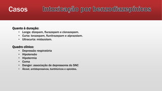 Casos
Quanto à duração:
• Longa: dizepam, flurazepam e clonazepam.
• Curta: lorazepam, flunitrazepam e alprazolam.
• Ultracurta: midazolam.
Quadro clínico:
• Depressão respiratória
• Hipotensão
• Hipotermia
• Coma
• Danger: associação de depressores do SNC
• Álcool, antidepressivos, barbitúricos e opioides.
 