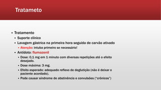 Tratameto
 Tratamento
 Suporte clínico
 Lavagem gástrica na primeira hora seguida de carvão ativado
 Atenção: intuba primeiro se necessário!
 Antídoto: flumazenil
 Dose: 0,1 mg em 1 minuto com diversas repetições até o efeito
desejado.
 Dose máxima: 3 mg.
 Efeito esperado: adequado reflexo de deglutição (não é deixar o
paciente acordado).
 Pode causar síndrome de abstinência e convulsões (“crônicos”)
 