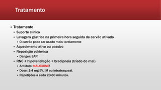 Tratamento
 Tratamento
 Suporte clínico
 Lavagem gástrica na primeira hora seguida de carvão ativado
 O carvão pode ser usado mais tardiamente
 Aquecimento ativo ou passivo
 Reposição volêmica
 Danger: EAP!
 RNC + hipoventilação + bradipneia (tríado do mal)
 Antídoto: NALOXONE!
 Dose: 1-4 mg EV, IM ou intratraqueal.
 Repetições a cada 20-60 minutos.
 