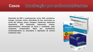 Casos
Depressão do SNC e cardiovascular, coma. SNC: sonolência,
letargia, confusão, delírio, dificuldade de fala, diminuição ou
perda dos reflexos, ataxia, nistagmo, hipotermia, depressão
respiratória. SCV: hipotensão, taquicardia, choque.
Gastrointestinal: diminuição do tônus e motilidade, pode
compactar comprimidos. Óbito por insuficiência
cardiorespiratória ou secundária a depressão de centros
medulares vitais.
 