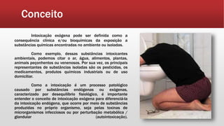 Conceito
Intoxicação exógena pode ser definida como a
consequência clínica e/ou bioquímicas da exposição a
substâncias químicas encontradas no ambiente ou isoladas.
Como exemplo, dessas substâncias intoxicantes
ambientais, podemos citar o ar, água, alimentos, plantas,
animais peçonhentos ou venenosos. Por sua vez, os principais
representantes de substâncias isoladas são os pesticidas, os
medicamentos, produtos químicos industriais ou de uso
domiciliar.
Como a intoxicação é um processo patológico
causado por substâncias endógenas ou exógenas,
caracterizado por desequilíbrio fisiológico, é importante
entender o conceito de intoxicação exógena para diferenciá-la
da intoxicação endógena, que ocorre por meio de substâncias
produzidas no próprio organismo, seja pelas toxinas de
microrganismos infecciosos ou por perturbação metabólica /
glandular (autointoxicação).
 