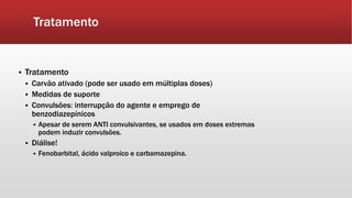 Tratamento
 Tratamento
 Carvão ativado (pode ser usado em múltiplas doses)
 Medidas de suporte
 Convulsões: interrupção do agente e emprego de
benzodiazepínicos
 Apesar de serem ANTI convulsivantes, se usados em doses extremas
podem induzir convulsões.
 Diálise!
 Fenobarbital, ácido valproico e carbamazepina.
 