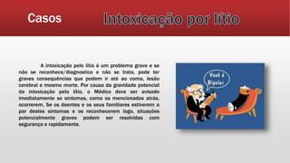 Casos
A intoxicação pelo lítio é um problema grave e se
não se reconhece/diagnostica e não se trata, pode ter
graves consequências que podem ir até ao coma, lesão
cerebral e mesmo morte. Por causa da gravidade potencial
da intoxicação pelo lítio, o Médico deve ser avisado
imediatamente se sintomas, como os mencionados atrás,
ocorrerem. Se os doentes e os seus familiares estiverem a
par destes sintomas e os reconhecerem logo, situações
potencialmente graves podem ser resolvidas com
segurança e rapidamente.
 