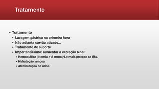 Tratamento
 Tratamento
 Lavagem gástrica na primeira hora
 Não adianta carvão ativado...
 Tratamento de suporte
 Importantíssimo: aumentar a excreção renal!
 Hemodiálise (litemia > 8 mmol/L); mais precoce se IRA.
 Hidratação venosa
 Alcalinização da urina
 